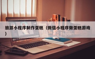 绥化旅游小程序制作蛋糕（微信小程序做蛋糕游戏）